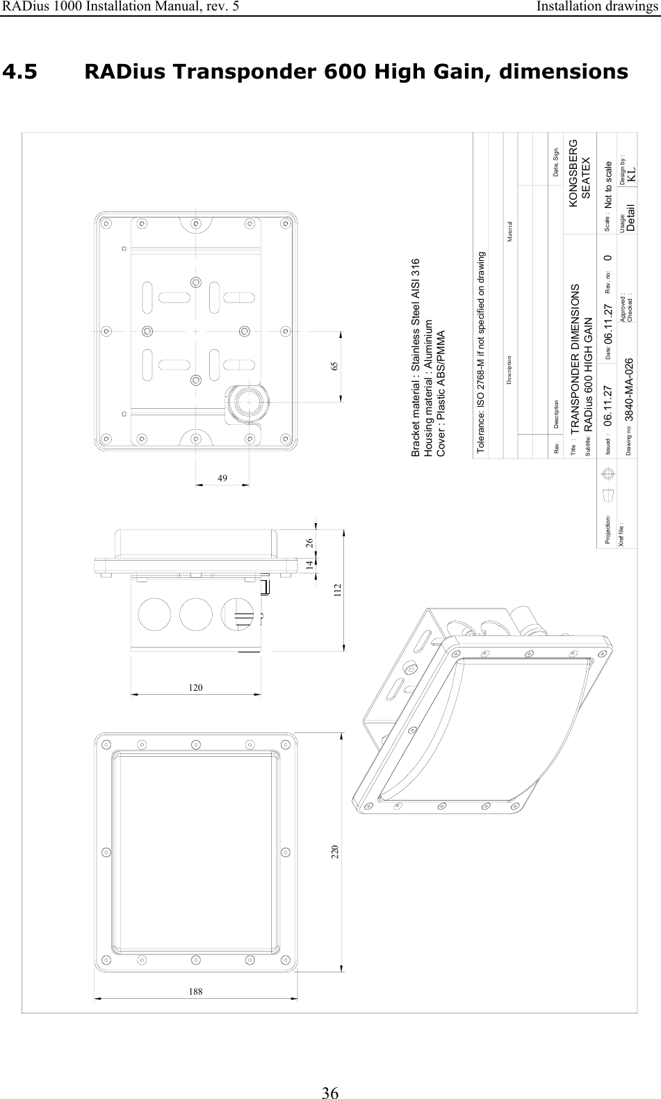RADius 1000 Installation Manual, rev. 5    Installation drawings 36 4.5 RADius Transponder 600 High Gain, dimensions  Approved :Checked  :Subtitle:Title   :Issued  :Drawing no:Xref file : Projection:Rev. DescriptionDate:Date, Sign.Design by :Usage:Rev. no: Scale :DescriptionTolerance: ISO 2768-M if not specified on drawingMaterialKLKONGSBERG   SEATEXDetailBracket material : Stainless Steel AISI 316Housing material : AluminiumCover : Plastic ABS/PMMATRANSPONDER DIMENSIONSRADius 600 HIGH GAIN06.11.27 006.11.27Not to scale3840-MA-02622018811212014 266549  