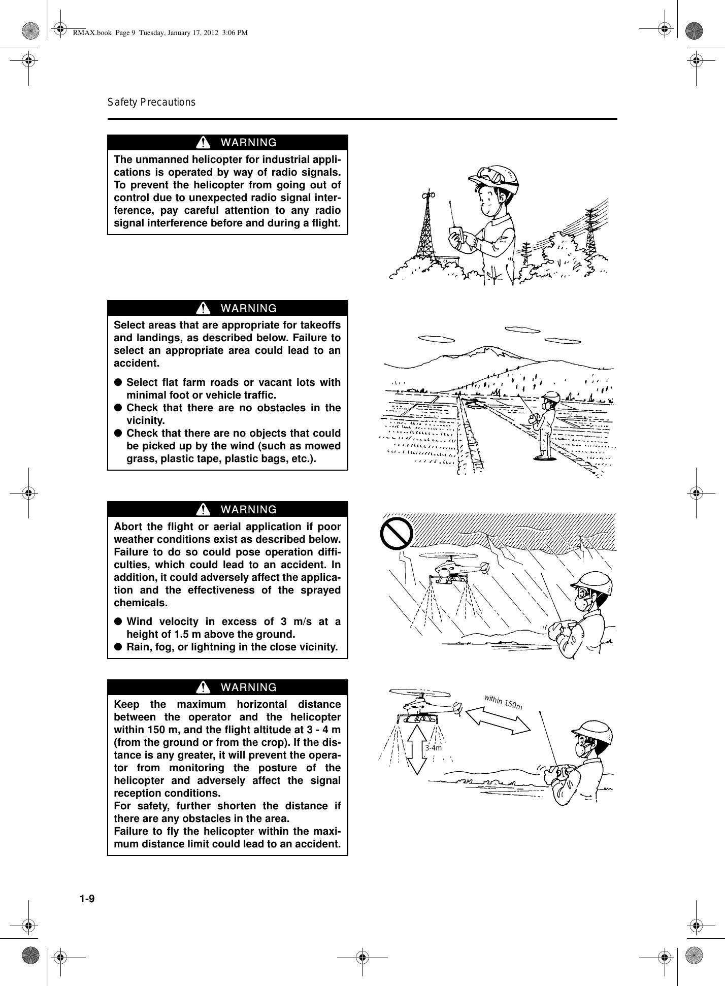 Safety Precautions1-9The unmanned helicopter for industrial appli-cations is operated by way of radio signals.To prevent the helicopter from going out ofcontrol due to unexpected radio signal inter-ference, pay careful attention to any radiosignal interference before and during a flight.WARNINGSelect areas that are appropriate for takeoffsand landings, as described below. Failure toselect an appropriate area could lead to anaccident.●Select flat farm roads or vacant lots withminimal foot or vehicle traffic.●Check that there are no obstacles in thevicinity.●Check that there are no objects that couldbe picked up by the wind (such as mowedgrass, plastic tape, plastic bags, etc.).WARNINGAbort the flight or aerial application if poorweather conditions exist as described below.Failure to do so could pose operation diffi-culties, which could lead to an accident. Inaddition, it could adversely affect the applica-tion and the effectiveness of the sprayedchemicals.●Wind velocity in excess of 3 m/s at aheight of 1.5 m above the ground.●Rain, fog, or lightning in the close vicinity.WARNINGKeep the maximum horizontal distancebetween the operator and the helicopterwithin 150 m, and the flight altitude at 3 - 4 m(from the ground or from the crop). If the dis-tance is any greater, it will prevent the opera-tor from monitoring the posture of thehelicopter and adversely affect the signalreception conditions.For safety, further shorten the distance ifthere are any obstacles in the area.Failure to fly the helicopter within the maxi-mum distance limit could lead to an accident.WARNINGwithin 150m3-4mRMAX.book  Page 9  Tuesday, January 17, 2012  3:06 PM