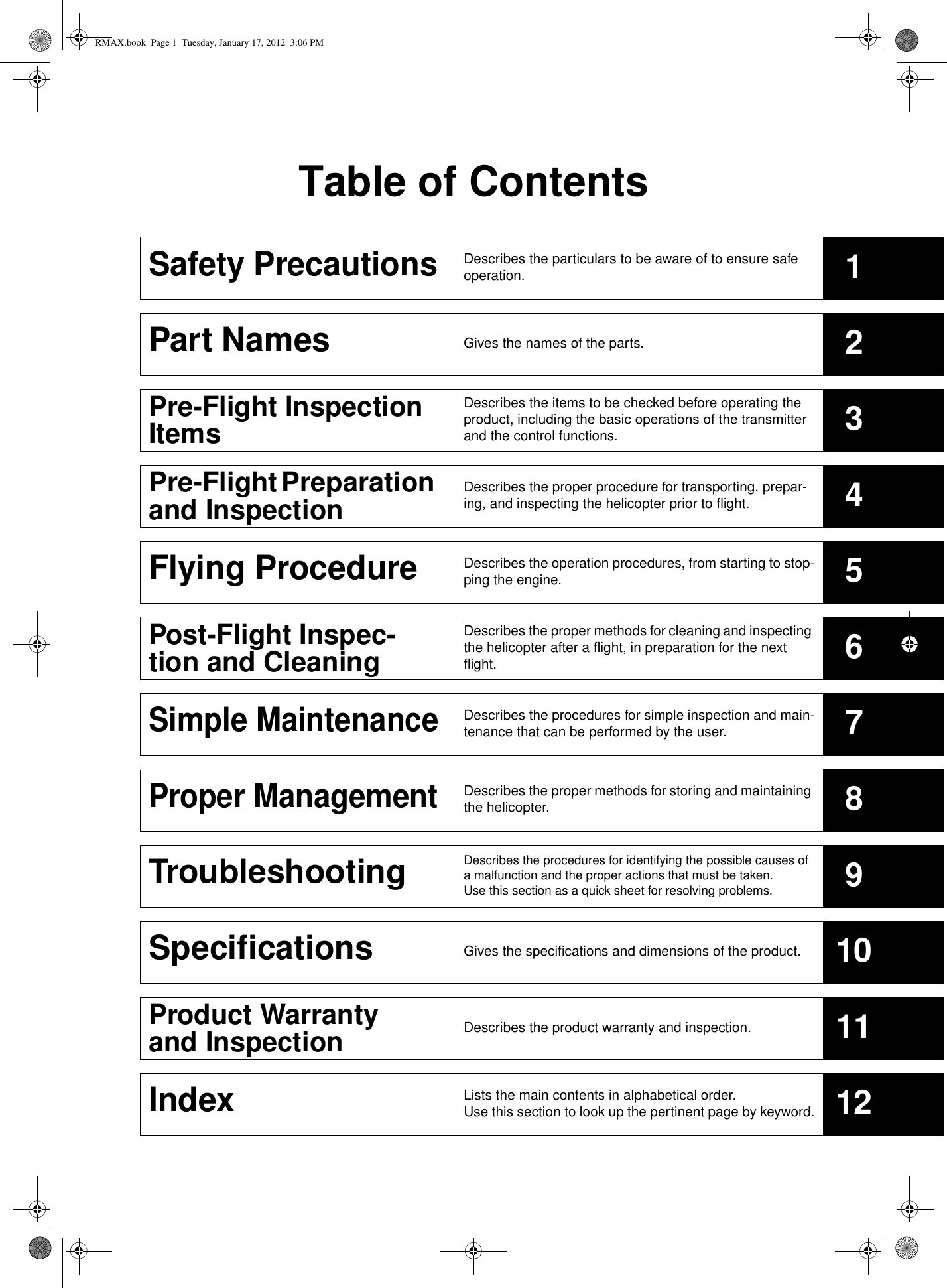Table of ContentsSafety PrecautionsDescribes the particulars to be aware of to ensure safe operation. 1Part Names Gives the names of the parts. 2Pre-Flight Inspection ItemsDescribes the items to be checked before operating the product, including the basic operations of the transmitter and the control functions. 3Pre-Flight Preparation and Inspection Describes the proper procedure for transporting, prepar-ing, and inspecting the helicopter prior to flight. 4Flying Procedure Describes the operation procedures, from starting to stop-ping the engine. 5Post-Flight Inspec-tion and CleaningDescribes the proper methods for cleaning and inspecting the helicopter after a flight, in preparation for the next flight. 6Simple MaintenanceDescribes the procedures for simple inspection and main-tenance that can be performed by the user. 7Proper ManagementDescribes the proper methods for storing and maintaining the helicopter. 8Troubleshooting Describes the procedures for identifying the possible causes of a malfunction and the proper actions that must be taken. Use this section as a quick sheet for resolving problems. 9Specifications Gives the specifications and dimensions of the product. 10Product Warranty and Inspection Describes the product warranty and inspection. 11Index Lists the main contents in alphabetical order. Use this section to look up the pertinent page by keyword. 12RMAX.book  Page 1  Tuesday, January 17, 2012  3:06 PM