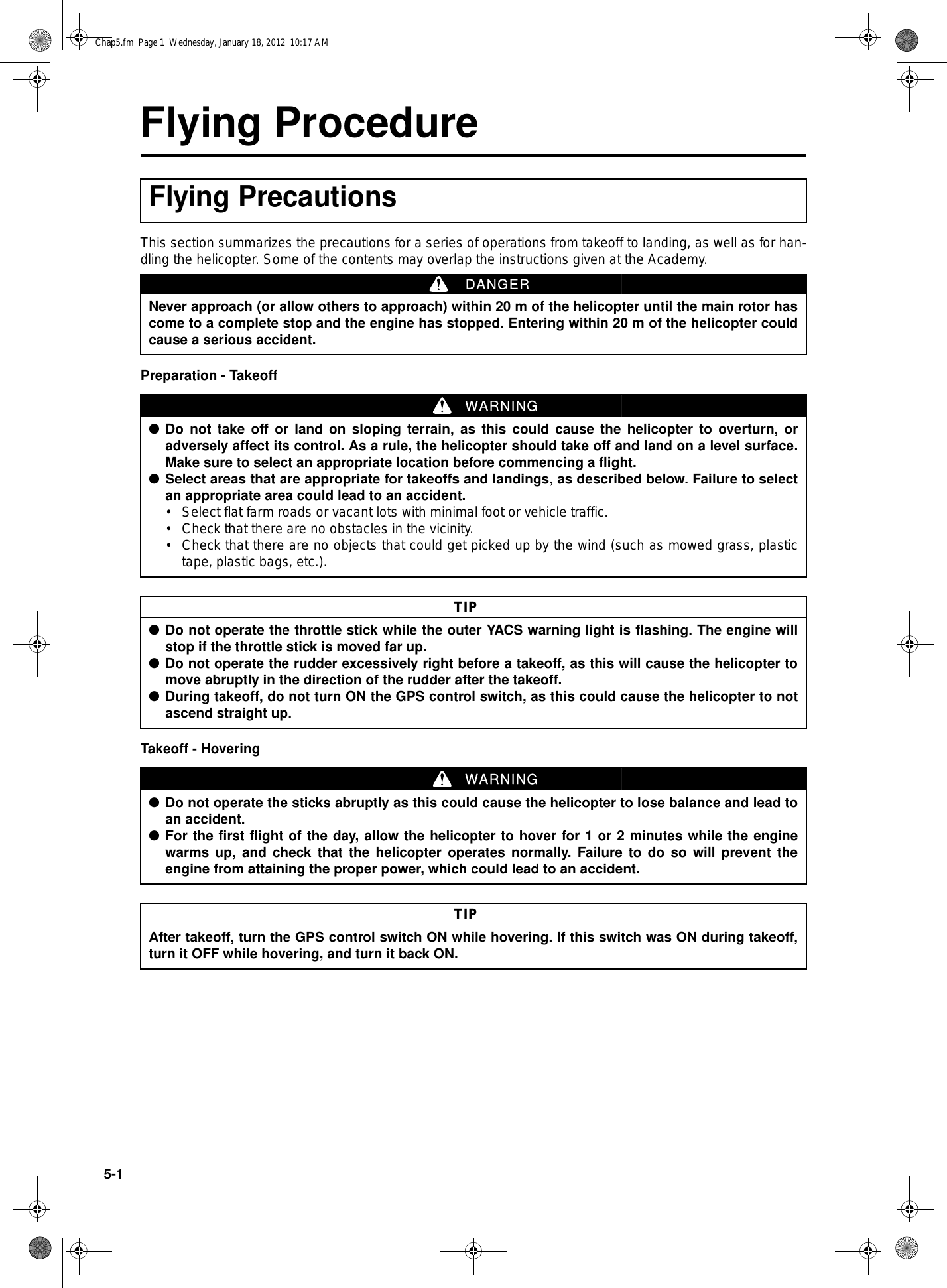 5-1Flying ProcedureThis section summarizes the precautions for a series of operations from takeoff to landing, as well as for han-dling the helicopter. Some of the contents may overlap the instructions given at the Academy.Preparation - TakeoffTakeoff - HoveringFlying PrecautionsNever approach (or allow others to approach) within 20 m of the helicopter until the main rotor hascome to a complete stop and the engine has stopped. Entering within 20 m of the helicopter couldcause a serious accident.DANGER●Do not take off or land on sloping terrain, as this could cause the helicopter to overturn, oradversely affect its control. As a rule, the helicopter should take off and land on a level surface.Make sure to select an appropriate location before commencing a flight.●Select areas that are appropriate for takeoffs and landings, as described below. Failure to selectan appropriate area could lead to an accident.• Select flat farm roads or vacant lots with minimal foot or vehicle traffic.• Check that there are no obstacles in the vicinity.• Check that there are no objects that could get picked up by the wind (such as mowed grass, plastictape, plastic bags, etc.).WARNING●Do not operate the throttle stick while the outer YACS warning light is flashing. The engine willstop if the throttle stick is moved far up.●Do not operate the rudder excessively right before a takeoff, as this will cause the helicopter tomove abruptly in the direction of the rudder after the takeoff.●During takeoff, do not turn ON the GPS control switch, as this could cause the helicopter to notascend straight up.TIP●Do not operate the sticks abruptly as this could cause the helicopter to lose balance and lead toan accident.●For the first flight of the day, allow the helicopter to hover for 1 or 2 minutes while the enginewarms up, and check that the helicopter operates normally. Failure to do so will prevent theengine from attaining the proper power, which could lead to an accident.WARNINGAfter takeoff, turn the GPS control switch ON while hovering. If this switch was ON during takeoff,turn it OFF while hovering, and turn it back ON.TIPChap5.fm  Page 1  Wednesday, January 18, 2012  10:17 AM