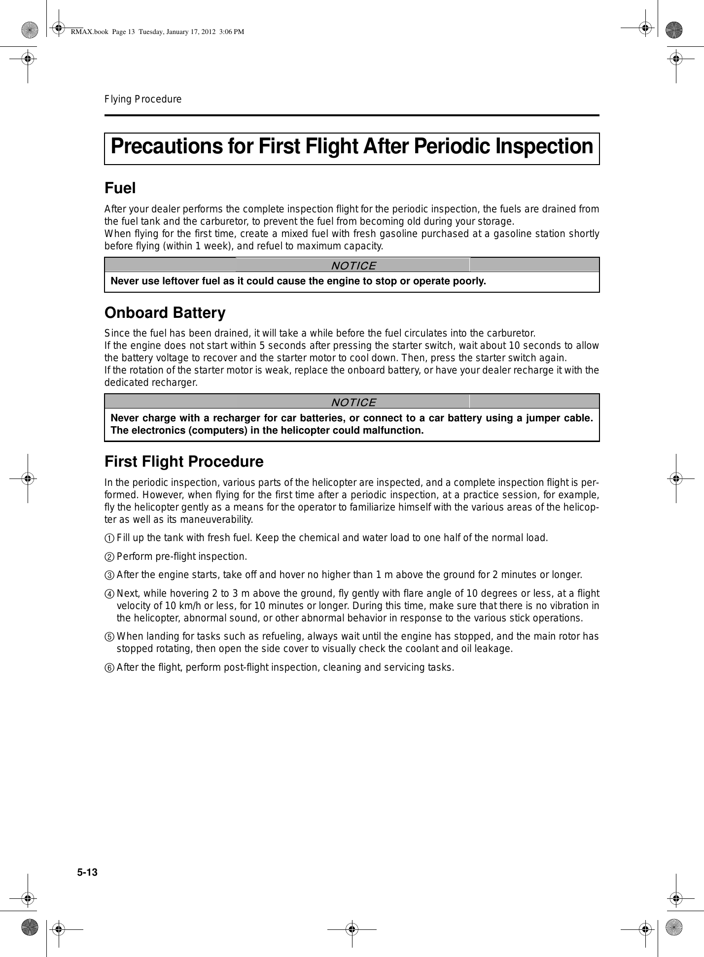 Flying Procedure5-13FuelAfter your dealer performs the complete inspection flight for the periodic inspection, the fuels are drained fromthe fuel tank and the carburetor, to prevent the fuel from becoming old during your storage.When flying for the first time, create a mixed fuel with fresh gasoline purchased at a gasoline station shortlybefore flying (within 1 week), and refuel to maximum capacity.Onboard BatterySince the fuel has been drained, it will take a while before the fuel circulates into the carburetor.If the engine does not start within 5 seconds after pressing the starter switch, wait about 10 seconds to allowthe battery voltage to recover and the starter motor to cool down. Then, press the starter switch again.If the rotation of the starter motor is weak, replace the onboard battery, or have your dealer recharge it with thededicated recharger.First Flight ProcedureIn the periodic inspection, various parts of the helicopter are inspected, and a complete inspection flight is per-formed. However, when flying for the first time after a periodic inspection, at a practice session, for example,fly the helicopter gently as a means for the operator to familiarize himself with the various areas of the helicop-ter as well as its maneuverability.1Fill up the tank with fresh fuel. Keep the chemical and water load to one half of the normal load.2Perform pre-flight inspection.3After the engine starts, take off and hover no higher than 1 m above the ground for 2 minutes or longer.4Next, while hovering 2 to 3 m above the ground, fly gently with flare angle of 10 degrees or less, at a flightvelocity of 10 km/h or less, for 10 minutes or longer. During this time, make sure that there is no vibration inthe helicopter, abnormal sound, or other abnormal behavior in response to the various stick operations.5When landing for tasks such as refueling, always wait until the engine has stopped, and the main rotor hasstopped rotating, then open the side cover to visually check the coolant and oil leakage.6After the flight, perform post-flight inspection, cleaning and servicing tasks.Precautions for First Flight After Periodic InspectionNever use leftover fuel as it could cause the engine to stop or operate poorly.NOTICENever charge with a recharger for car batteries, or connect to a car battery using a jumper cable.The electronics (computers) in the helicopter could malfunction.NOTICERMAX.book  Page 13  Tuesday, January 17, 2012  3:06 PM