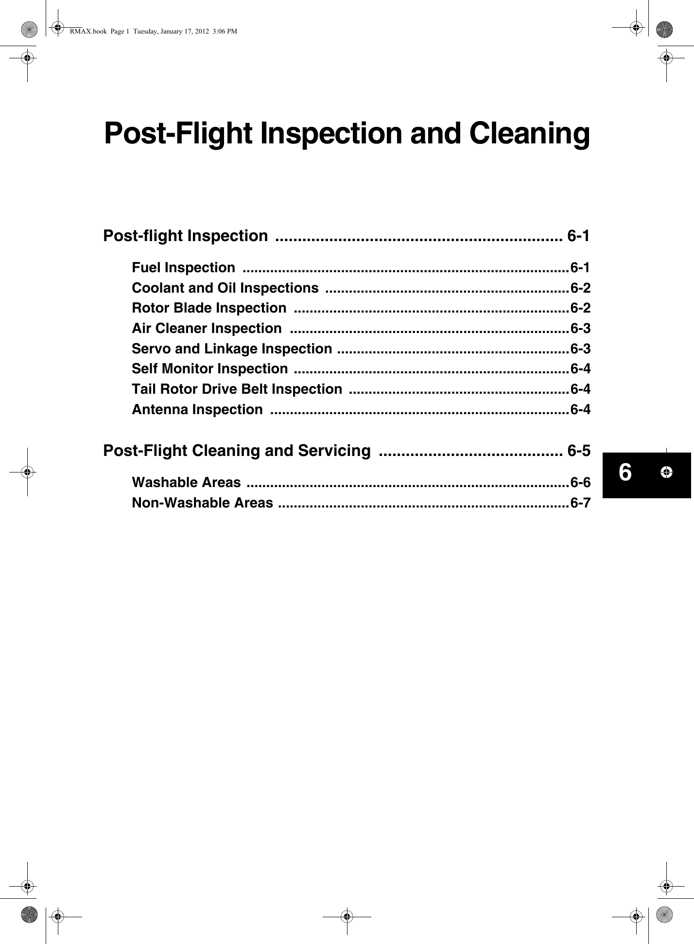 Post-Flight Inspection and CleaningPost-flight Inspection  ................................................................ 6-1Fuel Inspection  ...................................................................................6-1Coolant and Oil Inspections  ..............................................................6-2Rotor Blade Inspection  ......................................................................6-2Air Cleaner Inspection  .......................................................................6-3Servo and Linkage Inspection ...........................................................6-3Self Monitor Inspection ......................................................................6-4Tail Rotor Drive Belt Inspection  ........................................................6-4Antenna Inspection  ............................................................................6-4Post-Flight Cleaning and Servicing  ......................................... 6-5Washable Areas ..................................................................................6-6Non-Washable Areas ..........................................................................6-76RMAX.book  Page 1  Tuesday, January 17, 2012  3:06 PM