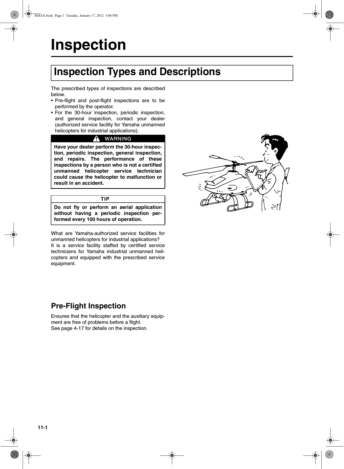 11-1InspectionThe prescribed types of inspections are describedbelow.•Pre-flight and post-flight inspections are to beperformed by the operator.•For the 30-hour inspection, periodic inspection,and general inspection, contact your dealer(authorized service facility for Yamaha unmannedhelicopters for industrial applications).What are Yamaha-authorized service facilities forunmanned helicopters for industrial applications?It is a service facility staffed by certified servicetechnicians for Yamaha industrial unmanned heli-copters and equipped with the prescribed serviceequipment.Pre-Flight InspectionEnsures that the helicopter and the auxiliary equip-ment are free of problems before a flight.See page 4-17 for details on the inspection.Inspection Types and DescriptionsHave your dealer perform the 30-hour inspec-tion, periodic inspection, general inspection,and repairs. The performance of theseinspections by a person who is not a certifiedunmanned helicopter service techniciancould cause the helicopter to malfunction orresult in an accident.Do not fly or perform an aerial applicationwithout having a periodic inspection per-formed every 100 hours of operation.WARNINGTIPRMAX.book  Page 1  Tuesday, January 17, 2012  3:06 PM