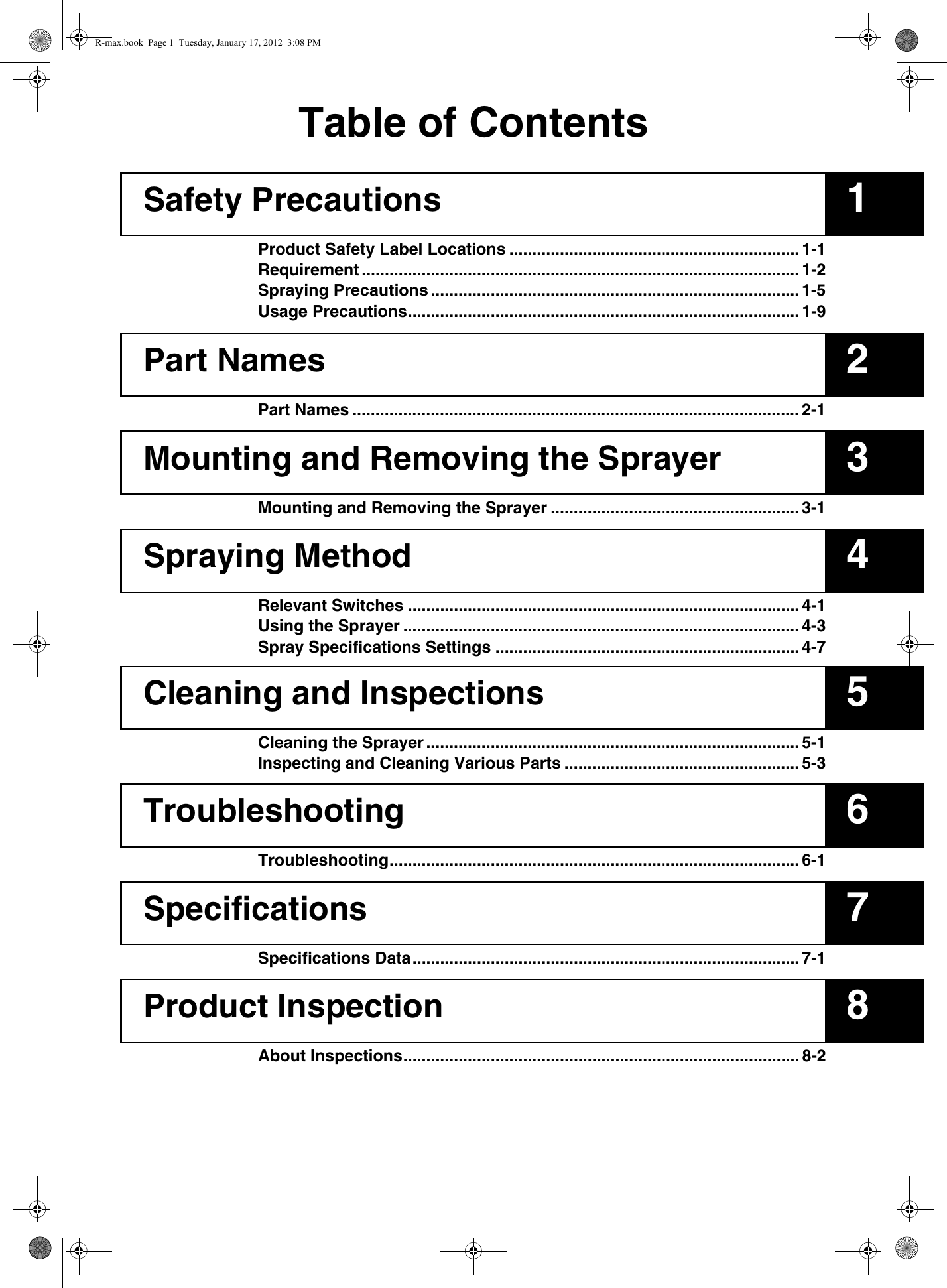 12345678Table of ContentsSafety PrecautionsProduct Safety Label Locations ............................................................... 1-1Requirement ............................................................................................... 1-2Spraying Precautions ................................................................................ 1-5Usage Precautions..................................................................................... 1-9Part NamesPart Names ................................................................................................. 2-1Mounting and Removing the SprayerMounting and Removing the Sprayer ...................................................... 3-1Spraying MethodRelevant Switches ..................................................................................... 4-1Using the Sprayer ...................................................................................... 4-3Spray Specifications Settings .................................................................. 4-7Cleaning and InspectionsCleaning the Sprayer ................................................................................. 5-1Inspecting and Cleaning Various Parts ................................................... 5-3TroubleshootingTroubleshooting......................................................................................... 6-1SpecificationsSpecifications Data.................................................................................... 7-1Product InspectionAbout Inspections...................................................................................... 8-2R-max.book  Page 1  Tuesday, January 17, 2012  3:08 PM