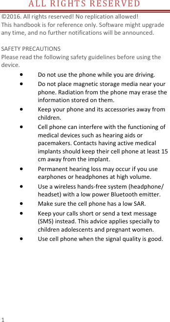  1 ALL RIGHTS RESER VED                                      © 2016. All rights reserved! No replication allowed!  This handbook is for reference only. Software might upgrade any time, and no further notifications will be announced.    SAFETY PRECAUTIONS       Please read the following safety guidelines before using the device.    Do not use the phone while you are driving.    Do not place magnetic storage media near your phone. Radiation from the phone may erase the information stored on them.  Keep your phone and its accessories away from children.    Cell phone can interfere with the functioning of medical devices such as hearing aids or pacemakers. Contacts having active medical implants should keep their cell phone at least 15 cm away from the implant.  Permanent hearing loss may occur if you use earphones or headphones at high volume.    Use a wireless hands-free system (headphone/ headset) with a low power Bluetooth emitter.  Make sure the cell phone has a low SAR.  Keep your calls short or send a text message (SMS) instead. This advice applies specially to children adolescents and pregnant women.  Use cell phone when the signal quality is good.  