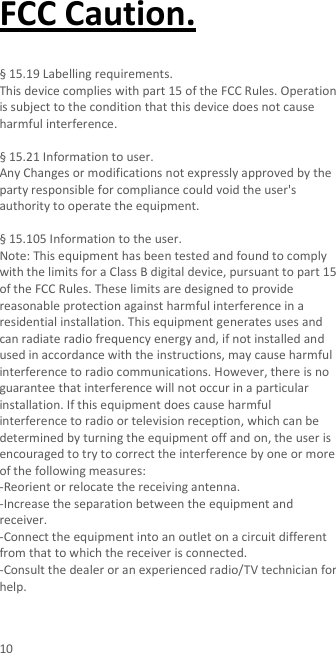  10 FCC Caution.    § 15.19 Labelling requirements.   This device complies with part 15 of the FCC Rules. Operation is subject to the condition that this device does not cause harmful interference.    § 15.21 Information to user. Any Changes or modifications not expressly approved by the party responsible for compliance could void the user&apos;s authority to operate the equipment.    § 15.105 Information to the user. Note: This equipment has been tested and found to comply with the limits for a Class B digital device, pursuant to part 15 of the FCC Rules. These limits are designed to provide reasonable protection against harmful interference in a residential installation. This equipment generates uses and can radiate radio frequency energy and, if not installed and used in accordance with the instructions, may cause harmful interference to radio communications. However, there is no guarantee that interference will not occur in a particular installation. If this equipment does cause harmful interference to radio or television reception, which can be determined by turning the equipment off and on, the user is encouraged to try to correct the interference by one or more of the following measures: -Reorient or relocate the receiving antenna. -Increase the separation between the equipment and receiver. -Connect the equipment into an outlet on a circuit different from that to which the receiver is connected. -Consult the dealer or an experienced radio/TV technician for help.  