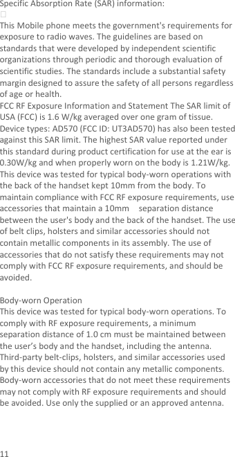 11 Specific Absorption Rate (SAR) information:  This Mobile phone meets the government&apos;s requirements for exposure to radio waves. The guidelines are based on standards that were developed by independent scientific organizations through periodic and thorough evaluation of scientific studies. The standards include a substantial safety margin designed to assure the safety of all persons regardless of age or health. FCC RF Exposure Information and Statement The SAR limit of USA (FCC) is 1.6 W/kg averaged over one gram of tissue. Device types: AD570 (FCC ID: UT3AD570) has also been tested against this SAR limit. The highest SAR value reported under this standard during product certification for use at the ear is 0.30W/kg and when properly worn on the body is 1.21W/kg. This device was tested for typical body-worn operations with the back of the handset kept 10mm from the body. To maintain compliance with FCC RF exposure requirements, use accessories that maintain a 10mm    separation distance between the user&apos;s body and the back of the handset. The use of belt clips, holsters and similar accessories should not contain metallic components in its assembly. The use of accessories that do not satisfy these requirements may not comply with FCC RF exposure requirements, and should be avoided.  Body-worn Operation This device was tested for typical body-worn operations. To comply with RF exposure requirements, a minimum separation distance of 1.0 cm must be maintained between the user’s body and the handset, including the antenna. Third-party belt-clips, holsters, and similar accessories used by this device should not contain any metallic components. Body-worn accessories that do not meet these requirements may not comply with RF exposure requirements and should be avoided. Use only the supplied or an approved antenna.   