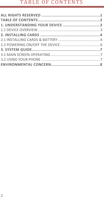 2 TABLE OF CONTENTS   ALL RIGHTS RESERVED .................................................1 TABLE OF CONTENTS ....................................................2 1. UNDERSTANDING YOUR DEVICE ...............................3 1.1 DEVICE OVERVIEW ........................................................... 3 2. INSTALLING CARDS ..................................................4 2.1 INSTALLING CARDS &amp; BATTERY ........................................ 4 2.2 POWERING ON/OFF THE DEVICE ...................................... 6 3. SYSTEM GUIDE .........................................................7 3.1 MAIN SCREEN OPERATING ............................................... 7 3.2 USING YOUR PHONE ........................................................ 7 ENVIRONMENTAL CONCERN .........................................8 