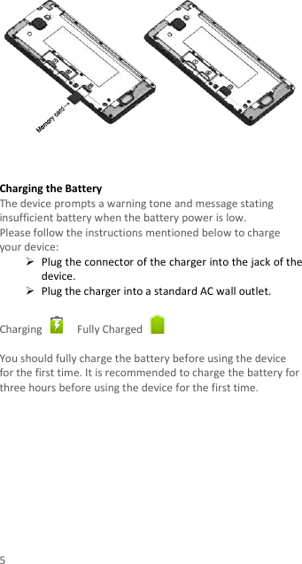 5     Charging the Battery   The device prompts a warning tone and message stating insufficient battery when the battery power is low.     Please follow the instructions mentioned below to charge your device:  Plug the connector of the charger into the jack of the device.    Plug the charger into a standard AC wall outlet.    Charging    Fully Charged    You should fully charge the battery before using the device for the first time. It is recommended to charge the battery for three hours before using the device for the first time.             