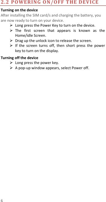  6 2.2 POWERING ON/OFF THE DEVICE  Turning on the device After installing the SIM card/s and charging the battery, you are now ready to turn on your device.  Long press the Power Key to turn on the device.    The  first  screen  that  appears  is  known  as  the Home/idle Screen.    Drag up the unlock icon to release the screen.  If  the  screen  turns  off,  then  short  press  the  power key to turn on the display.   Turning off the device  Long press the power key.  A pop-up window appears, select Power off.  