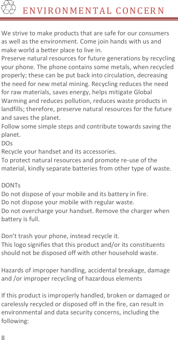  8   E N VIRONMENTAL CONC ER N   We strive to make products that are safe for our consumers as well as the environment. Come join hands with us and make world a better place to live in. Preserve natural resources for future generations by recycling your phone. The phone contains some metals, when recycled properly; these can be put back into circulation, decreasing the need for new metal mining. Recycling reduces the need for raw materials, saves energy, helps mitigate Global Warming and reduces pollution, reduces waste products in landfills; therefore, preserve natural resources for the future and saves the planet.   Follow some simple steps and contribute towards saving the planet. DOs Recycle your handset and its accessories.   To protect natural resources and promote re-use of the material, kindly separate batteries from other type of waste.    DONTs Do not dispose of your mobile and its battery in fire.   Do not dispose your mobile with regular waste.   Do not overcharge your handset. Remove the charger when battery is full.  Don’t trash your phone, instead recycle it.                                                                                                                                   This logo signifies that this product and/or its constituents should not be disposed off with other household waste.    Hazards of improper handling, accidental breakage, damage and /or improper recycling of hazardous elements  If this product is improperly handled, broken or damaged or carelessly recycled or disposed off in the fire, can result in environmental and data security concerns, including the following: 
