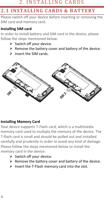  4 2. INSTALLING CARDS                                        2.1 INSTALLING CARDS &amp; BATTERY Please switch off your device before inserting or removing the SIM card and memory card. Installing SIM card   In order to install battery and SIM card in the device, please follow the steps mentioned below:  Switch off your device.  Remove the battery cover and battery of the device.  Insert the SIM cards.     Installing Memory Card Your device supports T-Flash card, which is a multimedia memory card used to multiply the memory of the device. The T-flash card is small and should be pulled out and installed carefully and prudently in order to avoid any kind of damage. Please follow the steps mentioned below to install the memory card in the device:  Switch off your device.  Remove the battery cover and battery of the device.  Insert the T-Flash memory card into the slot.    