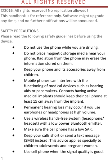   1  AL L   RI GHT S  R E S E R V E D                  ©2016. All rights reserved! No replication allowed!  This handbook is for reference only. Software might upgrade any time, and no further notifications will be announced.    SAFETY PRECAUTIONS       Please read the following safety guidelines before using the device.    Do not use the phone while you are driving.    Do not place magnetic storage media near your phone. Radiation from the phone may erase the information stored on them.  Keep your phone and its accessories away from children.    Mobile phones can interfere with the functioning of medical devices such as hearing aids or pacemakers. Contacts having active medical implants should keep their cell phone at least 15 cm away from the implant.  Permanent hearing loss may occur if you use earphones or headphones at high volume.    Use a wireless hands-free system (headphone/ headset) with a low power Bluetooth emitter.  Make sure the cell phone has a low SAR.  Keep your calls short or send a text message (SMS) instead. This advice applies specially to children adolescents and pregnant women.  Use cell phone when the signal quality is good. 