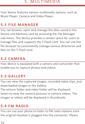   12  5.   M UL T IM E DI A                     Your device features various multimedia options, such as Music Player, Camera and Video Player.  5.1  FI LE  MA NAG ER You can browse, open and manage the data saved in the Device and Memory card by accessing the File Manager sub-menu. The device provides a certain space for users to manage files and supports the T-Flash card. You can use the file browser to conveniently manage various directories and files on the T-Flash card.    5.2  CA ME RA Your device is equipped with a camera and camcorder that enable you to capture photos and videos.    5.3  GA LLE RY  You can view the captured images, recorded video clips, and downloaded images in the Gallery. The picture folder and video folder will be displayed. Select to view the camera pictures or camera videos. The images or videos will be displayed in thumbnails.  5.4  FM  R ADI O You can use your phone to listen to FM radio stations once the original Headset is plugged into the connector. Please 