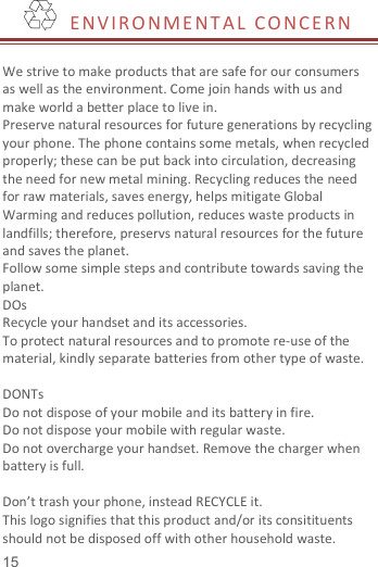   15    E NV I R O N M E N T A L   CO NCE RN   We strive to make products that are safe for our consumers as well as the environment. Come join hands with us and make world a better place to live in. Preserve natural resources for future generations by recycling your phone. The phone contains some metals, when recycled properly; these can be put back into circulation, decreasing the need for new metal mining. Recycling reduces the need for raw materials, saves energy, helps mitigate Global Warming and reduces pollution, reduces waste products in landfills; therefore, preservs natural resources for the future and saves the planet.   Follow some simple steps and contribute towards saving the planet. DOs Recycle your handset and its accessories.   To protect natural resources and to promote re-use of the material, kindly separate batteries from other type of waste.    DONTs Do not dispose of your mobile and its battery in fire.   Do not dispose your mobile with regular waste.   Do not overcharge your handset. Remove the charger when battery is full.  Don’t trash your phone, instead RECYCLE it.                                                                                                                             This logo signifies that this product and/or its consitituents should not be disposed off with other household waste.   