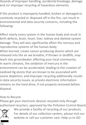   16   Hazards of Improper handling, accidental breakage, damage and /or improper recycling of hazardous elements  If this product is improperly handled, broken or damaged or carelessly recycled or disposed off in the fire, can result in environmental and data security concerns, including the following:    Affect nearly every system in the human body and result in birth defects, brain, heart, liver, kidney and skeletal system damage. They will also significantly affect the nervous and reproductive systems of the human body; When burned, create cancer-producing dioxins which are released into the air we breathe; If thrown in landfills, may leach into groundwater affecting your local community; In warm climates, the oxidation of mercury in the environment can be accelerated, leading to the creation of oxidized Hg atoms that are known to be associated with ozone depletion; and Improper recycling additionally results in data security issues, as private electronic information remains on the hard drive, if not properly removed before disposal.      How to Recycle Please get your electronic devices recycled only through authorized recyclers, approved by the Pollution Control Board. We provide a facility of recycling of our products. For details of our collection centers, please visit our website or call our customer care. Help us to GO 