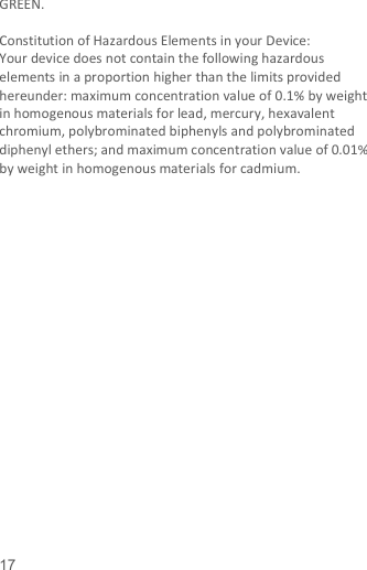   17  GREEN.    Constitution of Hazardous Elements in your Device: Your device does not contain the following hazardous elements in a proportion higher than the limits provided hereunder: maximum concentration value of 0.1% by weight in homogenous materials for lead, mercury, hexavalent chromium, polybrominated biphenyls and polybrominated diphenyl ethers; and maximum concentration value of 0.01% by weight in homogenous materials for cadmium.                     