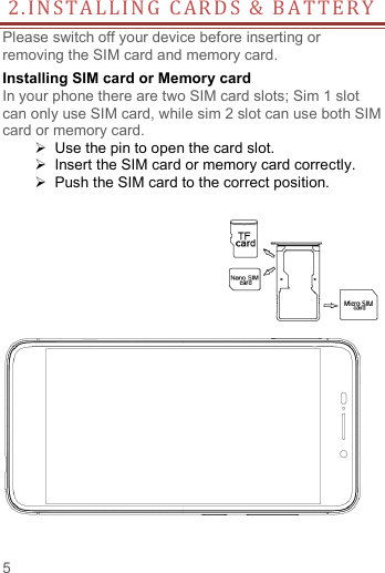   5  2 . I N S T A L L I N G   C A R D S   &amp;   B A T T E R Y  Please switch off your device before inserting or removing the SIM card and memory card. Installing SIM card or Memory card In your phone there are two SIM card slots; Sim 1 slot can only use SIM card, while sim 2 slot can use both SIM card or memory card.   Use the pin to open the card slot.   Insert the SIM card or memory card correctly.   Push the SIM card to the correct position.    