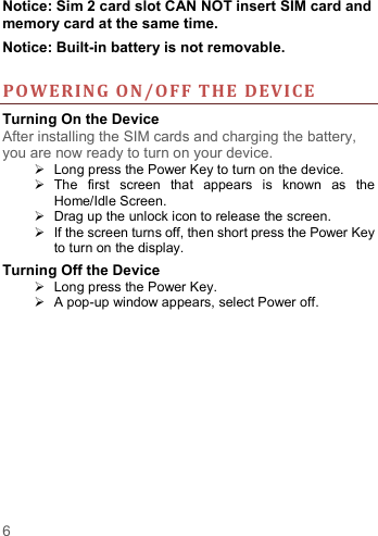   6   Notice: Sim 2 card slot CAN NOT insert SIM card and memory card at the same time. Notice: Built-in battery is not removable.                                                                                                                                                       POWERIN G O N/OF F THE DEVI CE Turning On the Device After installing the SIM cards and charging the battery, you are now ready to turn on your device.   Long press the Power Key to turn on the device.     The  first  screen  that  appears  is  known  as  the Home/Idle Screen.     Drag up the unlock icon to release the screen.   If the screen turns off, then short press the Power Key to turn on the display.   Turning Off the Device   Long press the Power Key.   A pop-up window appears, select Power off.    