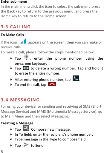   8  Enter sub menu In the main menu click the icon to select the sub menu,press the Back key to return to the previous menu ,and press the Home key to return to the Home screen.  3.3  CA LLI NG To Make Calls If the icon    appears on the screen, then you can make or receive calls.   To make a call, please follow the steps mentioned below:  Tap  ,  enter  the  phone  number  using  the on-screen keyboard.    Tap    to delete a wrong number. Tap and hold it to erase the entire number.  After entering phone number, tap  .  To end the call, tap       3.4  ME SS AG ING For using your device for sending and receiving of SMS (Short Message Service) and MMS (Multimedia Message Service), go to Main Menu and then select Messaging. Creating a Message  Tap    Compose new message.  In To field; enter the recipient’s phone number.  Type message in the Type to compose field.  Tap    to Send. 