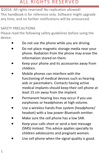  1 ALL RIGHTS  RE SER VED                                      © 2016. All rights reserved! No replication allowed!  This handbook is for reference only. Software might upgrade any time, and no further notifications will be announced.    SAFETY PRECAUTIONS       Please read the following safety guidelines before using the device.    Do not use the phone while you are driving.    Do not place magnetic storage media near your phone. Radiation from the phone may erase the information stored on them.  Keep your phone and its accessories away from children.    Mobile phones can interfere with the functioning of medical devices such as hearing aids or pacemakers. Contacts having active medical implants should keep their cell phone at least 15 cm away from the implant.  Permanent hearing loss may occur if you use earphones or headphones at high volume.    Use a wireless hands-free system (headphone/ headset) with a low power Bluetooth emitter.  Make sure the cell phone has a low SAR.  Keep your calls short or send a text message (SMS) instead. This advice applies specially to children adolescents and pregnant women.  Use cell phone when the signal quality is good.  