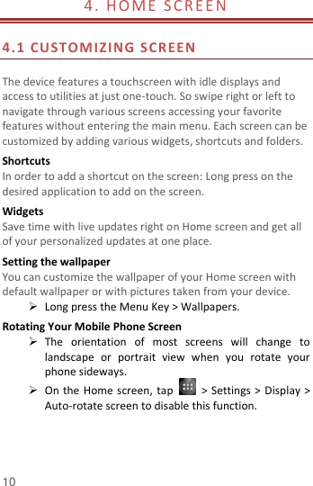  10 4. HOME  S CRE EN                                                   4.1 CUSTOMIZING SCREEN   The device features a touchscreen with idle displays and access to utilities at just one-touch. So swipe right or left to navigate through various screens accessing your favorite features without entering the main menu. Each screen can be customized by adding various widgets, shortcuts and folders.   Shortcuts In order to add a shortcut on the screen: Long press on the desired application to add on the screen. Widgets Save time with live updates right on Home screen and get all of your personalized updates at one place.   Setting the wallpaper You can customize the wallpaper of your Home screen with default wallpaper or with pictures taken from your device.  Long press the Menu Key &gt; Wallpapers. Rotating Your Mobile Phone Screen  The  orientation  of  most  screens  will  change  to landscape  or  portrait  view  when  you  rotate  your phone sideways.  On the Home screen, tap    &gt; Settings &gt; Display &gt; Auto-rotate screen to disable this function. 