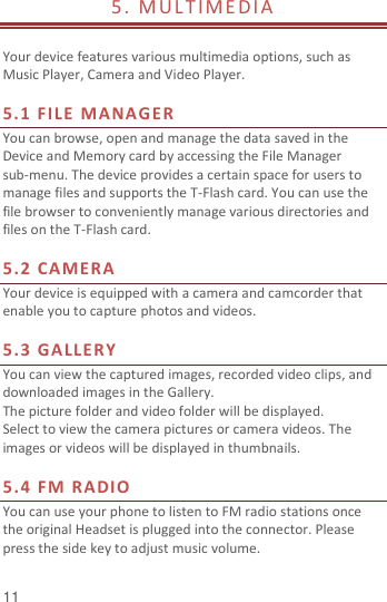 11 5. M ULT IME DI A                                                  Your device features various multimedia options, such as Music Player, Camera and Video Player.  5.1 FILE MANAGER You can browse, open and manage the data saved in the Device and Memory card by accessing the File Manager sub-menu. The device provides a certain space for users to manage files and supports the T-Flash card. You can use the file browser to conveniently manage various directories and files on the T-Flash card.    5.2 CAMERA Your device is equipped with a camera and camcorder that enable you to capture photos and videos.    5.3 GALLERY You can view the captured images, recorded video clips, and downloaded images in the Gallery. The picture folder and video folder will be displayed. Select to view the camera pictures or camera videos. The images or videos will be displayed in thumbnails.  5.4 FM RADIO You can use your phone to listen to FM radio stations once the original Headset is plugged into the connector. Please press the side key to adjust music volume.   