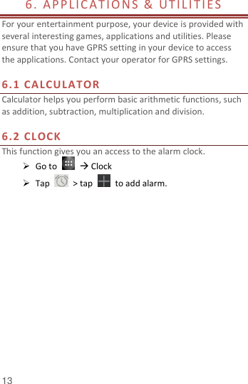  13 6. APPLIC ATIO N S &amp;  UTIL I TI ES                          For your entertainment purpose, your device is provided with several interesting games, applications and utilities. Please ensure that you have GPRS setting in your device to access the applications. Contact your operator for GPRS settings.    6.1 CALCULATOR  Calculator helps you perform basic arithmetic functions, such as addition, subtraction, multiplication and division.  6.2 CLOCK This function gives you an access to the alarm clock.    Go to     Clock  Tap    &gt; tap    to add alarm.     