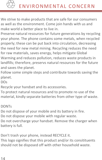  14   ENVIRO NME NTAL  CO NCE R N   We strive to make products that are safe for our consumers as well as the environment. Come join hands with us and make world a better place to live in. Preserve natural resources for future generations by recycling your phone. The phone contains some metals, when recycled properly; these can be put back into circulation, decreasing the need for new metal mining. Recycling reduces the need for raw materials, saves energy, helps mitigate Global Warming and reduces pollution, reduces waste products in landfills; therefore, preservs natural resources for the future and saves the planet.   Follow some simple steps and contribute towards saving the planet. DOs Recycle your handset and its accessories.   To protect natural resources and to promote re-use of the material, kindly separate batteries from other type of waste.    DONTs Do not dispose of your mobile and its battery in fire.   Do not dispose your mobile with regular waste.   Do not overcharge your handset. Remove the charger when battery is full.  Don’t trash your phone, instead RECYCLE it.                                                                                                                                   This logo signifies that this product and/or its consitituents should not be disposed off with other household waste.    