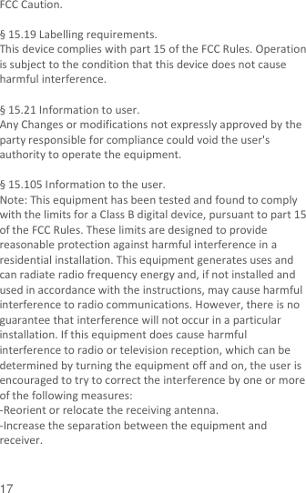  17 FCC Caution.    § 15.19 Labelling requirements. This device complies with part 15 of the FCC Rules. Operation is subject to the condition that this device does not cause harmful interference.  § 15.21 Information to user. Any Changes or modifications not expressly approved by the party responsible for compliance could void the user&apos;s authority to operate the equipment.    § 15.105 Information to the user. Note: This equipment has been tested and found to comply with the limits for a Class B digital device, pursuant to part 15 of the FCC Rules. These limits are designed to provide reasonable protection against harmful interference in a residential installation. This equipment generates uses and can radiate radio frequency energy and, if not installed and used in accordance with the instructions, may cause harmful interference to radio communications. However, there is no guarantee that interference will not occur in a particular installation. If this equipment does cause harmful interference to radio or television reception, which can be determined by turning the equipment off and on, the user is encouraged to try to correct the interference by one or more of the following measures: -Reorient or relocate the receiving antenna. -Increase the separation between the equipment and receiver. 