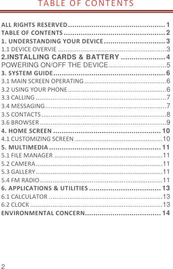  2 TABL E O F CO NTENT S   ALL RIGHTS RESERVED .............................................. 1 TABLE OF CONTENTS ................................................ 2 1. UNDERSTANDING YOUR DEVICE ............................. 3 1.1 DEVICE OVERVIE .......................................................... 3 2.INSTALLING CARDS &amp; BATTERY ..................... 4 POWERING ON/OFF THE DEVICE ............................... 5 3. SYSTEM GUIDE ..................................................... 6 3.1 MAIN SCREEN OPERATING ............................................ 6 3.2 USING YOUR PHONE..................................................... 6 3.3 CALLING ...................................................................... 7 3.4 MESSAGING ................................................................. 7 3.5 CONTACTS ................................................................... 8 3.6 BROWSER .................................................................... 9 4. HOME SCREEN ................................................... 10 4.1 CUSTOMIZING SCREEN ............................................... 10 5. MULTIMEDIA ..................................................... 11 5.1 FILE MANAGER .......................................................... 11 5.2 CAMERA .................................................................... 11 5.3 GALLERY .................................................................... 11 5.4 FM RADIO.................................................................. 11 6. APPLICATIONS &amp; UTILITIES .................................. 13 6.1 CALCULATOR ............................................................. 13 6.2 CLOCK ....................................................................... 13 ENVIRONMENTAL CONCERN .................................... 14 