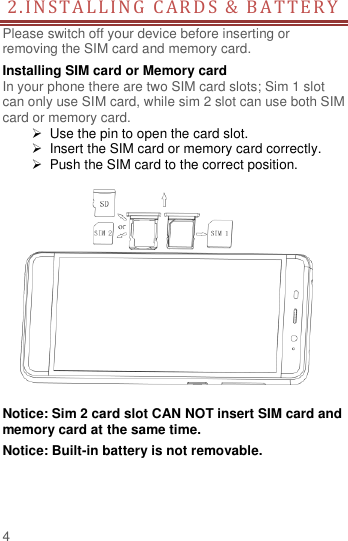  4 2.INS TA L L ING   C A RD S   &amp;  B A TTER Y  Please switch off your device before inserting or removing the SIM card and memory card. Installing SIM card or Memory card In your phone there are two SIM card slots; Sim 1 slot can only use SIM card, while sim 2 slot can use both SIM card or memory card.   Use the pin to open the card slot.   Insert the SIM card or memory card correctly.   Push the SIM card to the correct position.   Notice: Sim 2 card slot CAN NOT insert SIM card and memory card at the same time. Notice: Built-in battery is not removable.   