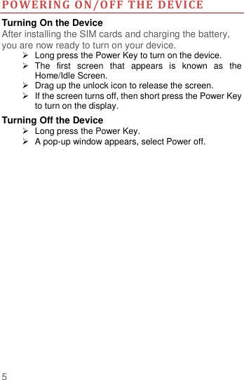  5 PO WE RING  ON/O FF THE  DEVICE  Turning On the Device After installing the SIM cards and charging the battery, you are now ready to turn on your device.   Long press the Power Key to turn on the device.     The  first  screen  that  appears  is  known  as  the Home/Idle Screen.     Drag up the unlock icon to release the screen.   If the screen turns off, then short press the Power Key to turn on the display.   Turning Off the Device   Long press the Power Key.   A pop-up window appears, select Power off.    