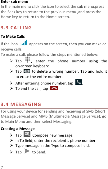  7 Enter sub menu In the main menu click the icon to select the sub menu,press the Back key to return to the previous menu ,and press the Home key to return to the Home screen.  3.3 CALLING To Make Calls If the icon    appears on the screen, then you can make or receive calls.   To make a call, please follow the steps mentioned below:  Tap  ,  enter  the  phone  number  using  the on-screen keyboard.    Tap    to delete a wrong number. Tap and hold it to erase the entire number.  After entering phone number, tap  .  To end the call, tap       3.4 MESSAGING For using your device for sending and receiving of SMS (Short Message Service) and MMS (Multimedia Message Service), go to Main Menu and then select Messaging. Creating a Message  Tap    Compose new message.  In To field; enter the recipient’s phone number.  Type message in the Type to compose field.  Tap    to Send. 