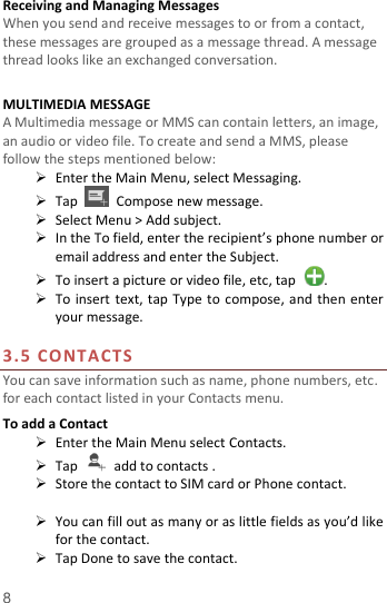  8 Receiving and Managing Messages When you send and receive messages to or from a contact, these messages are grouped as a message thread. A message thread looks like an exchanged conversation.  MULTIMEDIA MESSAGE A Multimedia message or MMS can contain letters, an image, an audio or video file. To create and send a MMS, please follow the steps mentioned below:  Enter the Main Menu, select Messaging.  Tap    Compose new message.  Select Menu &gt; Add subject.  In the To field, enter the recipient’s phone number or email address and enter the Subject.  To insert a picture or video file, etc, tap  .  To insert text, tap Type to compose, and then enter your message.  3.5 CONTACTS You can save information such as name, phone numbers, etc. for each contact listed in your Contacts menu.   To add a Contact  Enter the Main Menu select Contacts.  Tap    add to contacts .  Store the contact to SIM card or Phone contact.   You can fill out as many or as little fields as you’d like for the contact.  Tap Done to save the contact.   