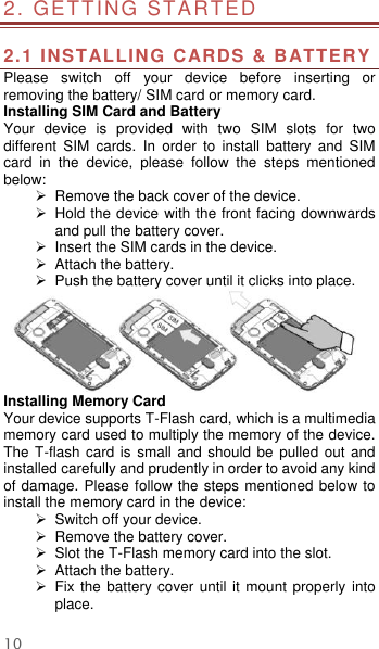  10 2. GETTING STARTED                                        2.1 INSTALLING CARDS &amp; BATTERY Please  switch  off  your  device  before  inserting  or removing the battery/ SIM card or memory card. Installing SIM Card and Battery Your  device  is  provided  with  two  SIM  slots  for  two different  SIM  cards.  In  order  to  install  battery  and  SIM card  in  the  device,  please  follow  the  steps  mentioned below:   Remove the back cover of the device.   Hold the device with the front facing downwards and pull the battery cover.  Insert the SIM cards in the device.  Attach the battery.   Push the battery cover until it clicks into place.  Installing Memory Card Your device supports T-Flash card, which is a multimedia memory card used to multiply the memory of the device. The T-flash card is small and should  be pulled  out and installed carefully and prudently in order to avoid any kind of damage. Please follow the steps mentioned below to install the memory card in the device:  Switch off your device.   Remove the battery cover.    Slot the T-Flash memory card into the slot.  Attach the battery.  Fix the battery cover  until it  mount properly into place. 