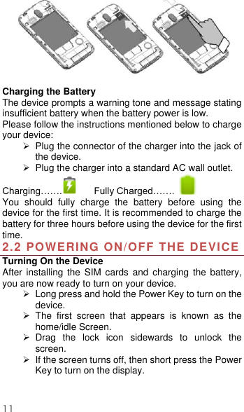  11   Charging the Battery   The device prompts a warning tone and message stating insufficient battery when the battery power is low.     Please follow the instructions mentioned below to charge your device:   Plug the connector of the charger into the jack of the device.     Plug the charger into a standard AC wall outlet.   Charging…….  Fully Charged…….   You  should  fully  charge  the  battery  before  using  the device for the first time. It is recommended to charge the battery for three hours before using the device for the first time.   2.2 POWERING ON/OFF THE DEVICE Turning On the Device After  installing  the  SIM  cards  and  charging  the  battery, you are now ready to turn on your device.   Long press and hold the Power Key to turn on the device.     The  first  screen  that  appears  is  known  as  the home/idle Screen.     Drag  the  lock  icon  sidewards  to  unlock  the screen.     If the screen turns off, then short press the Power Key to turn on the display.    