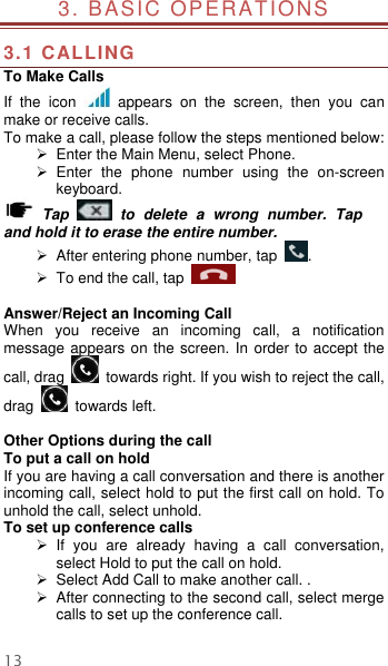  13 3. BASIC OPERATIONS                                        3.1 CALLING To Make Calls If  the  icon    appears  on  the  screen,  then  you  can make or receive calls.   To make a call, please follow the steps mentioned below:  Enter the Main Menu, select Phone.     Enter  the  phone  number  using  the  on-screen keyboard.    Tap    to  delete  a  wrong  number.  Tap and hold it to erase the entire number.  After entering phone number, tap  .   To end the call, tap      Answer/Reject an Incoming Call When  you  receive  an  incoming  call,  a  notification message appears on the screen. In order to accept the call, drag    towards right. If you wish to reject the call, drag    towards left.    Other Options during the call To put a call on hold   If you are having a call conversation and there is another incoming call, select hold to put the first call on hold. To unhold the call, select unhold. To set up conference calls   If  you  are  already  having  a  call  conversation, select Hold to put the call on hold.  Select Add Call to make another call. .   After connecting to the second call, select merge calls to set up the conference call.    