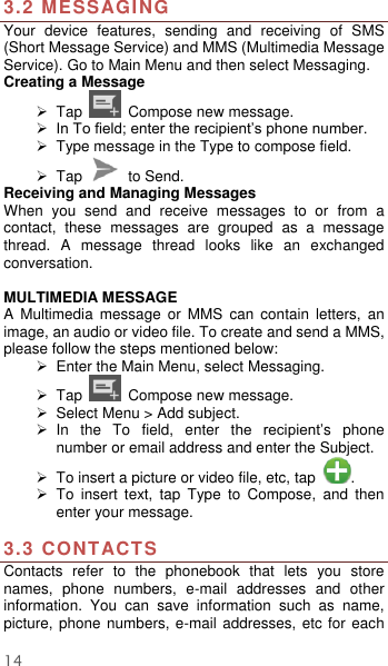  14 3.2 MESSAGING Your  device  features,  sending  and  receiving  of  SMS (Short Message Service) and MMS (Multimedia Message Service). Go to Main Menu and then select Messaging. Creating a Message   Tap    Compose new message.  In To field; enter the recipient’s phone number.   Type message in the Type to compose field.   Tap    to Send. Receiving and Managing Messages When  you  send  and  receive  messages  to  or  from  a contact,  these  messages  are  grouped  as  a  message thread.  A  message  thread  looks  like  an  exchanged conversation.  MULTIMEDIA MESSAGE A  Multimedia  message  or  MMS  can  contain  letters,  an image, an audio or video file. To create and send a MMS, please follow the steps mentioned below:  Enter the Main Menu, select Messaging.   Tap    Compose new message.   Select Menu &gt; Add subject.   In  the  To  field,  enter  the  recipient’s  phone number or email address and enter the Subject.   To insert a picture or video file, etc, tap  .   To  insert  text,  tap  Type  to  Compose,  and  then enter your message.  3.3 CONTACTS Contacts  refer  to  the  phonebook  that  lets  you  store names,  phone  numbers,  e-mail  addresses  and  other information.  You  can  save  information  such  as  name, picture, phone numbers, e-mail addresses, etc  for each 