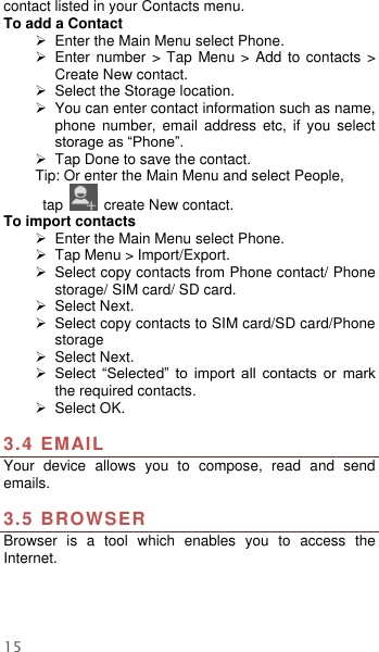  15 contact listed in your Contacts menu.   To add a Contact  Enter the Main Menu select Phone.   Enter number  &gt; Tap Menu &gt;  Add to  contacts  &gt; Create New contact.  Select the Storage location.   You can enter contact information such as name, phone  number,  email  address  etc,  if  you  select storage as “Phone”.     Tap Done to save the contact. Tip: Or enter the Main Menu and select People,  tap    create New contact. To import contacts  Enter the Main Menu select Phone.   Tap Menu &gt; Import/Export.   Select copy contacts from Phone contact/ Phone storage/ SIM card/ SD card.  Select Next.   Select copy contacts to SIM card/SD card/Phone storage  Select Next.    Select  “Selected”  to  import  all  contacts  or  mark the required contacts.  Select OK.    3.4 EMAIL Your  device  allows  you  to  compose,  read  and  send emails.    3.5 BROWSER Browser  is  a  tool  which  enables  you  to  access  the Internet.   