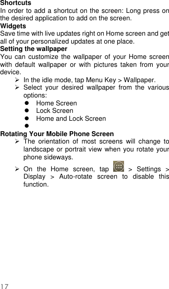  17    Shortcuts In order to add a shortcut on the screen: Long press on the desired application to add on the screen. Widgets Save time with live updates right on Home screen and get all of your personalized updates at one place.   Setting the wallpaper You can  customize the wallpaper of your  Home screen with  default  wallpaper  or  with  pictures  taken  from  your device.  In the idle mode, tap Menu Key &gt; Wallpaper.   Select  your  desired  wallpaper  from  the  various options:   Home Screen  Lock Screen   Home and Lock Screen    Rotating Your Mobile Phone Screen   The  orientation  of  most  screens  will  change  to landscape or portrait view when you rotate your phone sideways.   On  the  Home  screen,  tap    &gt;  Settings  &gt; Display  &gt;  Auto-rotate  screen  to  disable  this function. 
