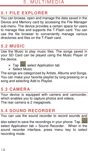  18 5. MULTIMEDIA                                                  5.1 FILE EXPLORER You can browse, open and manage the data saved in the Device and Memory card by accessing the File Manager sub-menu. The device provides a certain space for users to manage files and supports the T-Flash card. You can use  the  file  browser  to  conveniently  manage  various directories and files on the T-Flash card.    5.2 MUSIC   Use  the  Music  to  play  music  files.  The  songs  saved  in your SD  Card can  be played  using the  Music Player of the device.       Tap    select Application tab   Select Music   The songs are categorized by Artists, Albums and Songs. You can make your favorite playlist by long pressing on a song and selecting Add to Playlist.  5.3 CAMERA Your  device  is  equipped  with  camera  and  camcorder, which enables you to capture photos and videos.   The rear camera is 2 megapixels.  5.4 SOUND RECORDER   You  can use  the  sound  recorder  to  record  sounds  and also select to save the recordings in your phone. Tap   select Application tab &gt; Sound Recorder.    When in the sound  recorder  interface,  press  menu  key  to  select recording mode.   
