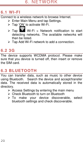  20 6. NETWORK                                                        6.1 WI-FI Connect to a wireless network to browse Internet.   Enter Main Menu and tap Settings.   Tap ‘ON’ to activate Wi-Fi.   Tap    Wi-Fi  &gt;  Network  notification  to  start detecting  networks.  The  available  networks  will then be listed.   Tap Add Wi-Fi network to add a connection.  6.2 3G   The  device  supports  WCDMA  protocol.  Please  make sure that you device is turned off, then insert or remove the SIM card.  6.3 BLUETOOTH You  can  transfer  data,  such  as  music  to  other  device using Bluetooth.    Search the device and accept/transfer data.  The  received  data  is  automatically  stored  in  the directory.     Access Settings by entering the main menu  Check Bluetooth to turn on Bluetooth   To  make  your  device  discoverable,  select bluetooth settings and check discoverable.    