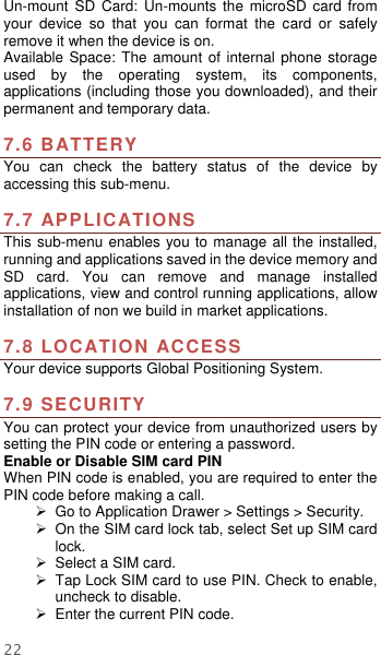  22 Un-mount  SD  Card:  Un-mounts  the  microSD  card  from your  device  so  that  you  can  format  the  card  or  safely remove it when the device is on. Available Space: The  amount of  internal phone storage used  by  the  operating  system,  its  components, applications (including those you downloaded), and their permanent and temporary data.    7.6 BATTERY You  can  check  the  battery  status  of  the  device  by accessing this sub-menu.    7.7 APPLICATIONS This sub-menu enables you to manage all the installed, running and applications saved in the device memory and SD  card.  You  can  remove  and  manage  installed applications, view and control running applications, allow installation of non we build in market applications.    7.8 LOCATION ACCESS Your device supports Global Positioning System.    7.9 SECURITY You can protect your device from unauthorized users by setting the PIN code or entering a password. Enable or Disable SIM card PIN When PIN code is enabled, you are required to enter the PIN code before making a call.   Go to Application Drawer &gt; Settings &gt; Security.   On the SIM card lock tab, select Set up SIM card lock.  Select a SIM card.   Tap Lock SIM card to use PIN. Check to enable, uncheck to disable.  Enter the current PIN code. 