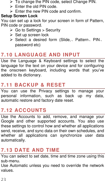  23   To change the PIN code, select Change PIN.  Enter the old PIN code.  Enter the new PIN code and confirm. Setup Screen Lock You can set up a lock for your screen in form of Pattern, PIN code or password.     Go to Settings &gt; Security  Set up screen lock   Select  a  desired  form  (Slide,、Pattern、PIN、 password etc)  7.10 LANGUAGE AND INPUT Use  the  Language  &amp;  Keyboard  settings  to  select  the language for the text on your device and for configuring the  onscreen  keyboard,  including  words  that  you’ve added to its dictionary.    7.11 BACKUP &amp; RESET   You  can  use  the  Privacy  settings  to  manage  your personal  information,  such  as  back  up  my  data, automatic restore and factory date reset.  7.12 ACCOUNTS Use  the  Accounts  to  add,  remove,  and  manage  your Google  and  other  supported  accounts.  You  also  use these settings to control how and whether all applications send, receive, and sync data on their own schedules, and whether  all  applications  can  synchronize  user  data automatically.    7.13 DATE AND TIME You can select to set date, time and time zone using this sub-menu.     Use Automatic unless you need to override the network values. 