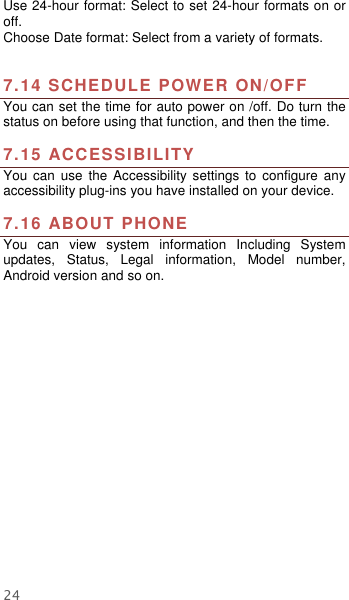  24 Use 24-hour format: Select to set 24-hour formats on or off. Choose Date format: Select from a variety of formats.   7.14 SCHEDULE POWER ON/OFF   You can set the time for auto power on /off. Do turn the status on before using that function, and then the time.    7.15 ACCESSIBILITY You  can use  the  Accessibility  settings  to  configure  any accessibility plug-ins you have installed on your device.  7.16 ABOUT PHONE   You  can  view  system  information  Including  System updates,  Status,  Legal  information,  Model  number, Android version and so on.  