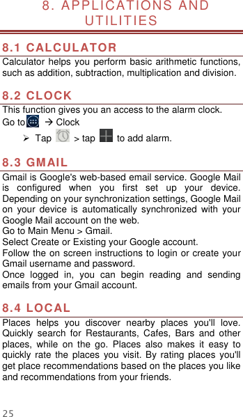 25  8. APPLICATIONS AND UTILITIES  8.1 CALCULATOR Calculator helps you perform basic arithmetic functions, such as addition, subtraction, multiplication and division.  8.2 CLOCK This function gives you an access to the alarm clock.   Go to         Clock   Tap    &gt; tap    to add alarm.  8.3 GMAIL Gmail is Google&apos;s web-based email service. Google Mail is  configured  when  you  first  set  up  your  device. Depending on your synchronization settings, Google Mail on  your  device  is  automatically  synchronized  with  your Google Mail account on the web. Go to Main Menu &gt; Gmail. Select Create or Existing your Google account. Follow the on screen instructions to login or create your Gmail username and password. Once  logged  in,  you  can  begin  reading  and  sending emails from your Gmail account.  8.4 LOCAL   Places  helps  you  discover  nearby  places  you&apos;ll  love. Quickly  search  for  Restaurants,  Cafes,  Bars  and  other places,  while  on  the  go.  Places  also  makes  it  easy  to quickly rate the places  you visit. By  rating  places  you&apos;ll get place recommendations based on the places you like and recommendations from your friends.  