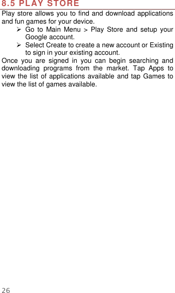  26  8.5 PLAY STORE Play store allows you to find and download applications and fun games for your device.   Go  to  Main  Menu  &gt;  Play  Store  and  setup  your Google account.   Select Create to create a new account or Existing to sign in your existing account. Once  you  are  signed  in  you  can  begin  searching  and downloading  programs  from  the  market.  Tap  Apps  to view the list of applications available and tap Games to view the list of games available.   