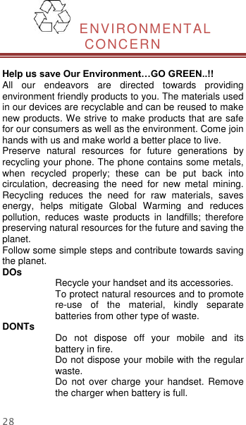  28   ENVIRONMENTAL CONCERN  Help us save Our Environment…GO GREEN..!! All  our  endeavors  are  directed  towards  providing environment friendly products to you. The materials used in our devices are recyclable and can be reused to make new products. We strive to make products that are safe for our consumers as well as the environment. Come join hands with us and make world a better place to live.   Preserve  natural  resources  for  future  generations  by recycling your phone. The phone contains some metals, when  recycled  properly;  these  can  be  put  back  into circulation,  decreasing  the  need  for  new  metal  mining. Recycling  reduces  the  need  for  raw  materials,  saves energy,  helps  mitigate  Global  Warming  and  reduces pollution,  reduces  waste  products  in  landfills;  therefore preserving natural resources for the future and saving the planet.   Follow some simple steps and contribute towards saving the planet. DOs Recycle your handset and its accessories.   To protect natural resources and to promote re-use  of  the  material,  kindly  separate batteries from other type of waste.   DONTs Do  not  dispose  off  your  mobile  and  its battery in fire.   Do not dispose your mobile with the regular waste.   Do  not  over  charge  your  handset.  Remove the charger when battery is full. 