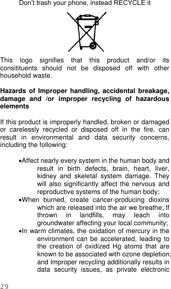  29  Don’t trash your phone, instead RECYCLE it                                                                                                                                   This  logo  signifies  that  this  product  and/or  its consitituents  should  not  be  disposed  off  with  other household waste.    Hazards of Improper  handling,  accidental  breakage, damage  and  /or  improper  recycling  of  hazardous elements  If this product is improperly handled, broken or damaged or  carelessly  recycled  or  disposed  off  in  the  fire,  can result  in  environmental  and  data  security  concerns, including the following:    Affect nearly every system in the human body and result  in  birth  defects,  brain,  heart,  liver, kidney  and  skeletal  system  damage.  They will also significantly affect the nervous and reproductive systems of the human body; When  burned,  create  cancer-producing  dioxins which are released into the air we breathe; If thrown  in  landfills,  may  leach  into groundwater affecting your local community; In warm climates, the oxidation of mercury in the environment can  be accelerated, leading to the  creation  of  oxidized  Hg  atoms  that  are known to be associated with ozone depletion; and Improper recycling additionally results in data  security  issues,  as  private  electronic 